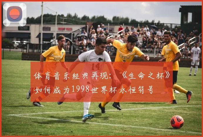 体育音乐经典再现：《生命之杯》如何成为1998世界杯永恒符号