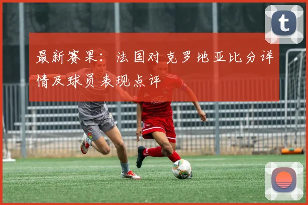 最新赛果：法国对克罗地亚比分详情及球员表现点评