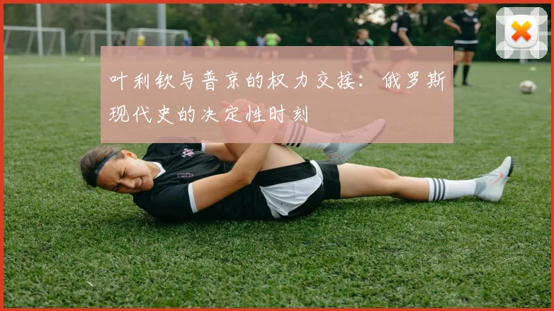 叶利钦与普京的权力交接：俄罗斯现代史的决定性时刻
