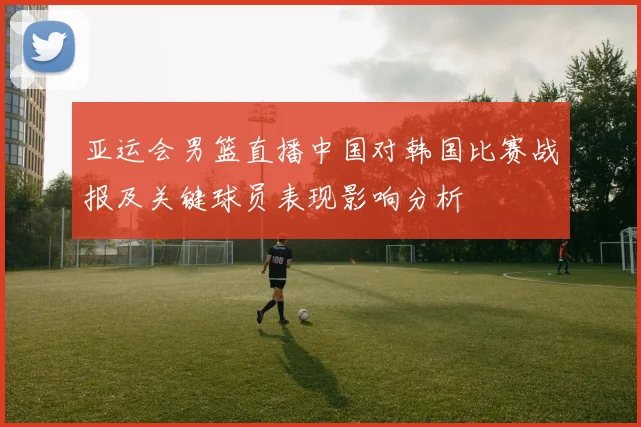 亚运会男篮直播中国对韩国比赛战报及关键球员表现影响分析