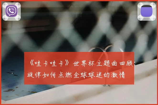 《哇卡哇卡》世界杯主题曲回顾:旋律如何点燃全球球迷的激情