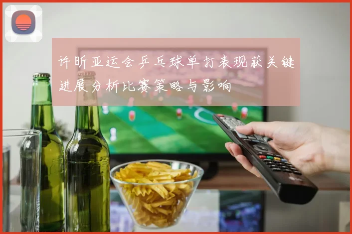 许昕亚运会乒乓球单打表现获关键进展分析比赛策略与影响