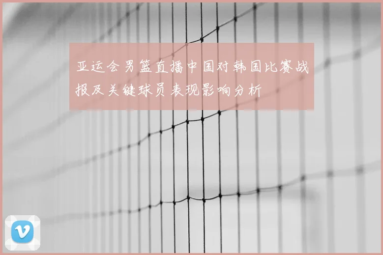 亚运会男篮直播中国对韩国比赛战报及关键球员表现影响分析