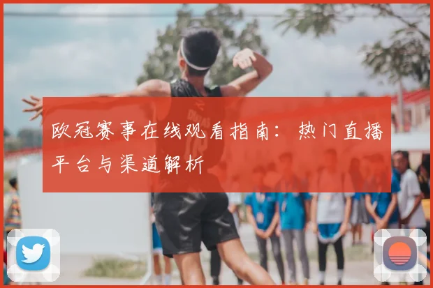 欧冠赛事在线观看指南:热门直播平台与渠道解析