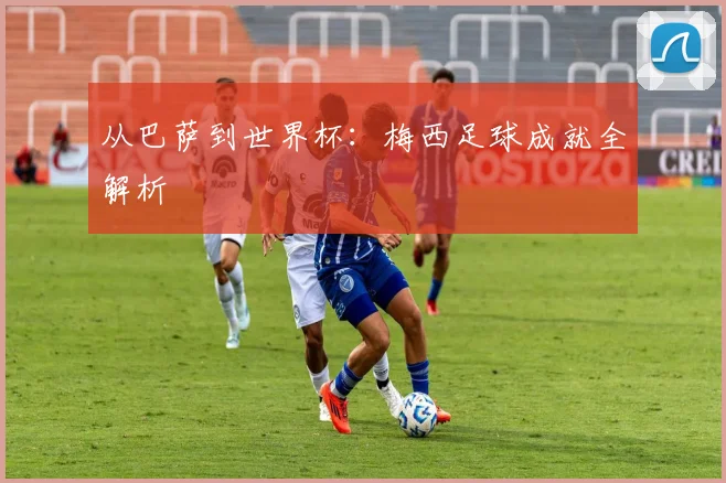从巴萨到世界杯：梅西足球成就全解析