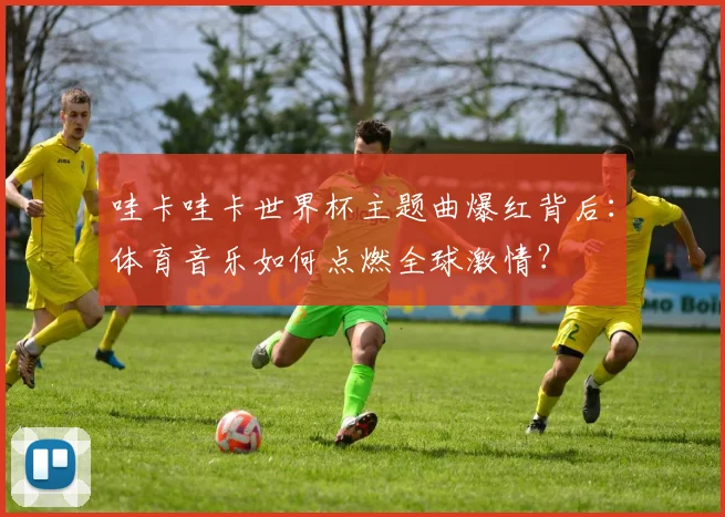 哇卡哇卡世界杯主题曲爆红背后:体育音乐如何点燃全球激情?