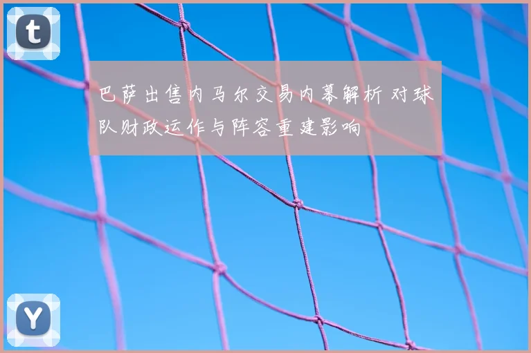 巴萨出售内马尔交易内幕解析 对球队财政运作与阵容重建影响