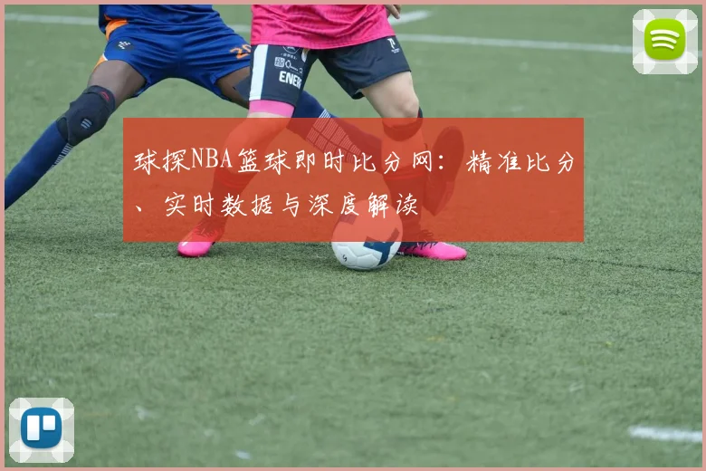 球探NBA篮球即时比分网：精准比分、实时数据与深度解读