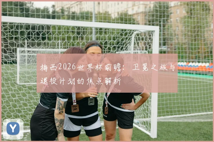 梅西2026世界杯前瞻：卫冕之旅与退役计划的焦点解析