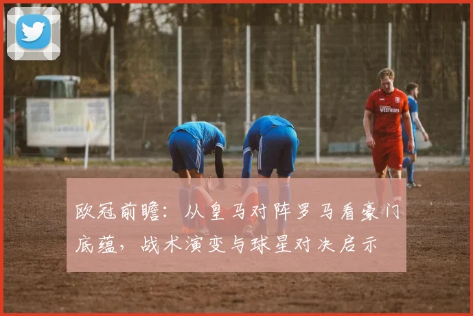 欧冠前瞻:从皇马对阵罗马看豪门底蕴,战术演变与球星对决启示