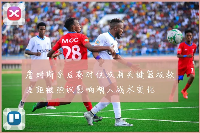 詹姆斯季后赛对位浓眉关键篮板数差距被热议影响湖人战术变化