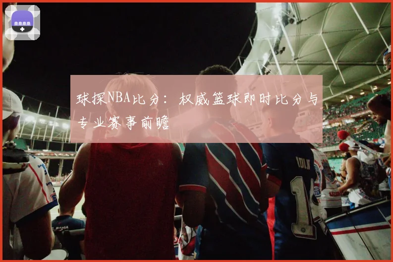 球探NBA比分：权威篮球即时比分与专业赛事前瞻