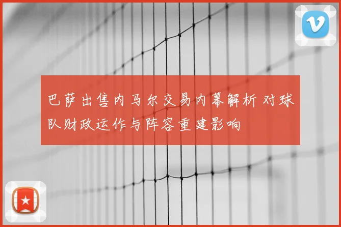 巴萨出售内马尔交易内幕解析 对球队财政运作与阵容重建影响
