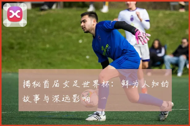 揭秘首届女足世界杯：鲜为人知的故事与深远影响