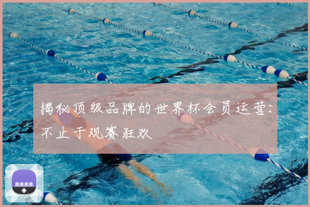 揭秘顶级品牌的世界杯会员运营：不止于观赛狂欢